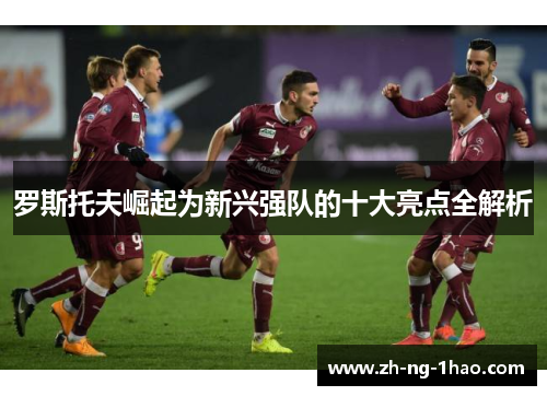 罗斯托夫崛起为新兴强队的十大亮点全解析