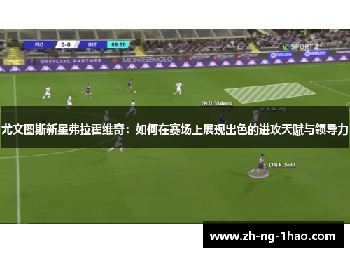 尤文图斯新星弗拉霍维奇：如何在赛场上展现出色的进攻天赋与领导力