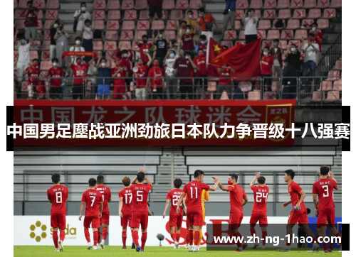中国男足鏖战亚洲劲旅日本队力争晋级十八强赛