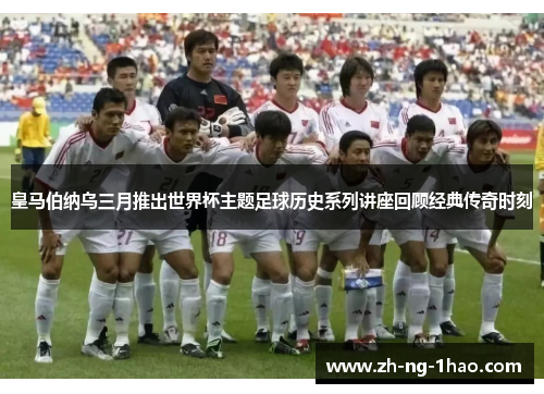 皇马伯纳乌三月推出世界杯主题足球历史系列讲座回顾经典传奇时刻